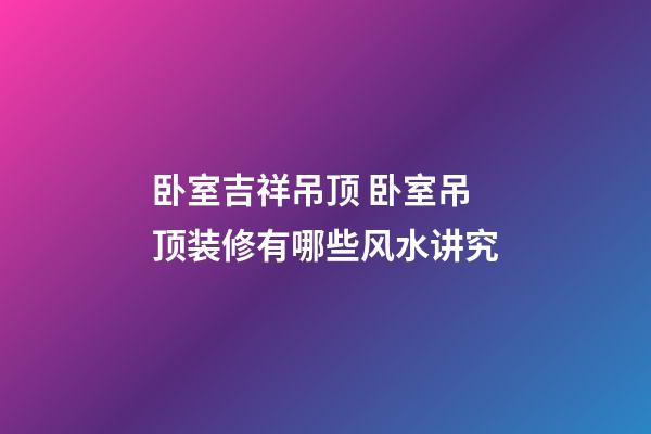 卧室吉祥吊顶 卧室吊顶装修有哪些风水讲究